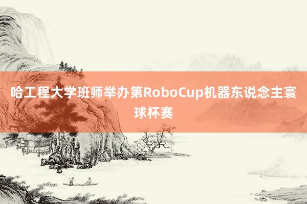 哈工程大学班师举办第RoboCup机器东说念主寰球杯赛