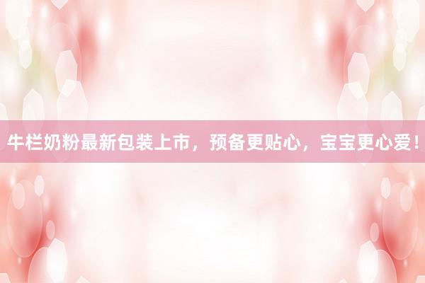 牛栏奶粉最新包装上市，预备更贴心，宝宝更心爱！