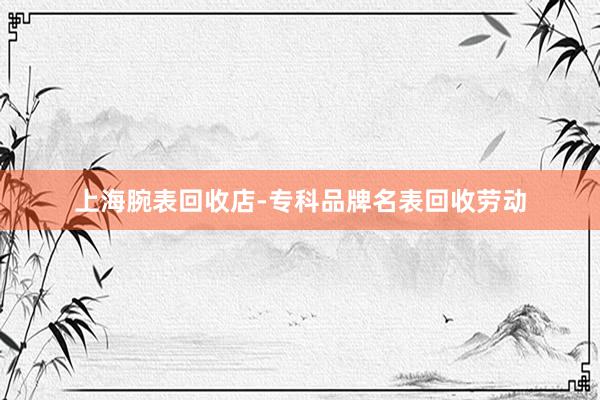 上海腕表回收店-专科品牌名表回收劳动