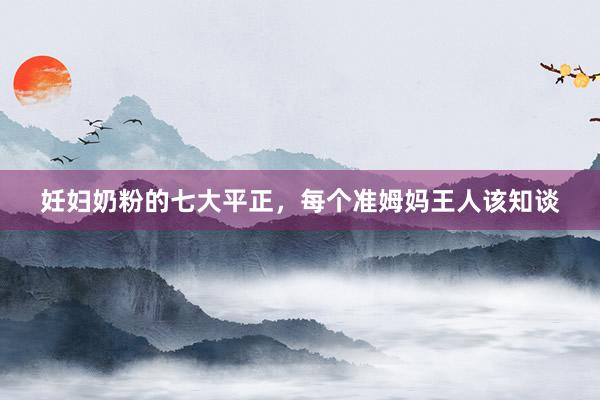 妊妇奶粉的七大平正，每个准姆妈王人该知谈