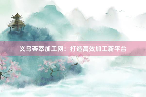 义乌荟萃加工网：打造高效加工新平台