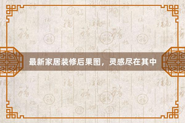 最新家居装修后果图，灵感尽在其中